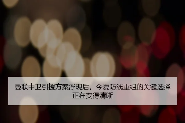 曼联中卫引援方案浮现后，今夏防线重组的关键选择正在变得清晰 - ZHCW